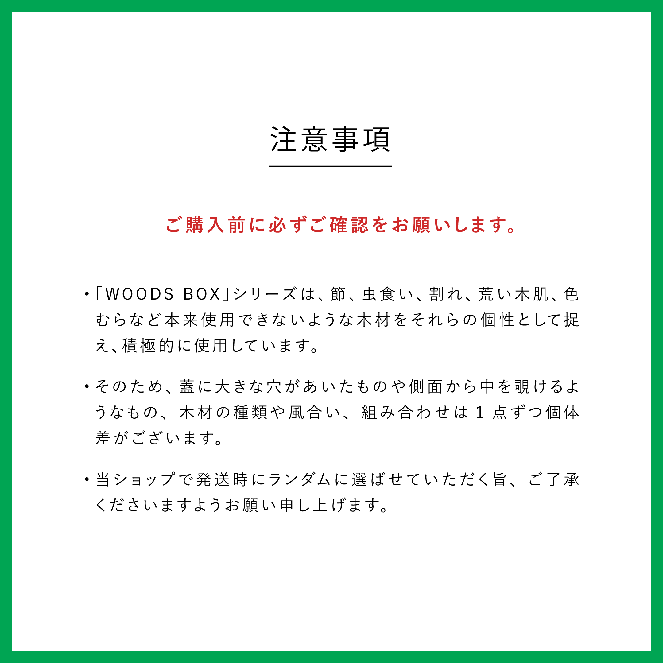 注意事項　ご購入前に必ずご確認をお願いします。「WOODS BOX」シリーズは、節、虫食い、割れ、荒い木肌、色むらなど本来使用できないような木材をそれらの個性として捉え、積極的に使用しています。そのため、蓋に大きな穴があいたものや側面から中を覗けるようなもの、木材の種類や風合い、組み合わせは1点ずつ個体差がございます。当ショップで発送時にランダムに選ばせていただく旨、ご了承くださいますようお願い申し上げます。